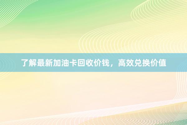 了解最新加油卡回收价钱，高效兑换价值